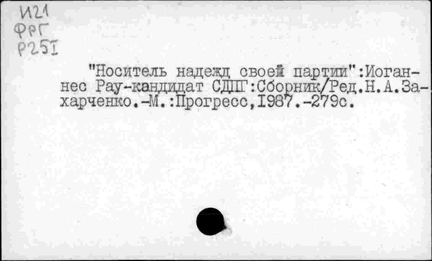 ﻿ии
"Носитель надежд своей партии"‘.Иоганнес Рау-кандидат СДПГгСборник/Ред.Н.А.За харченко.-М.:Прогресс,1987.-279с.